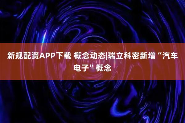 新规配资APP下载 概念动态|瑞立科密新增“汽车电子”概念