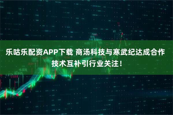 乐咕乐配资APP下载 商汤科技与寒武纪达成合作 技术互补引行业关注！