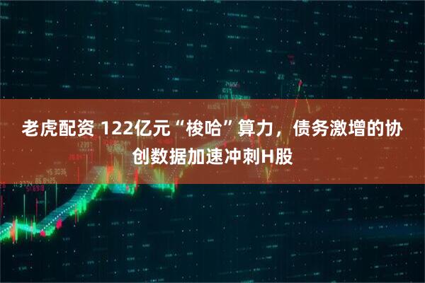 老虎配资 122亿元“梭哈”算力，债务激增的协创数据加速冲刺H股