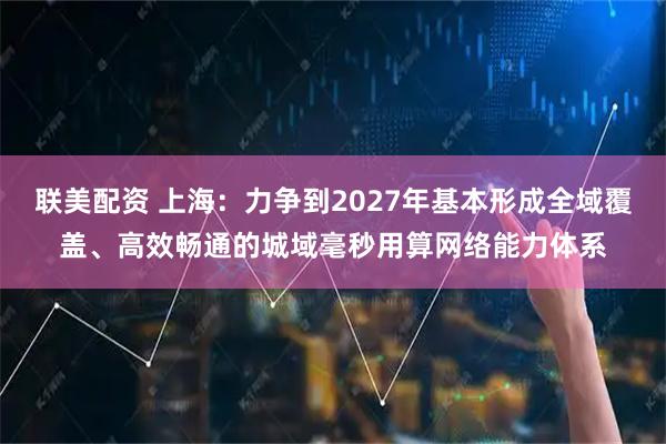 联美配资 上海：力争到2027年基本形成全域覆盖、高效畅通的城域毫秒用算网络能力体系