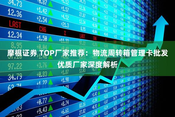 摩根证券 TOP厂家推荐：物流周转箱管理卡批发优质厂家深度解析