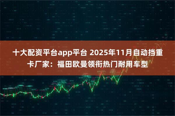 十大配资平台app平台 2025年11月自动挡重卡厂家：福田欧曼领衔热门耐用车型