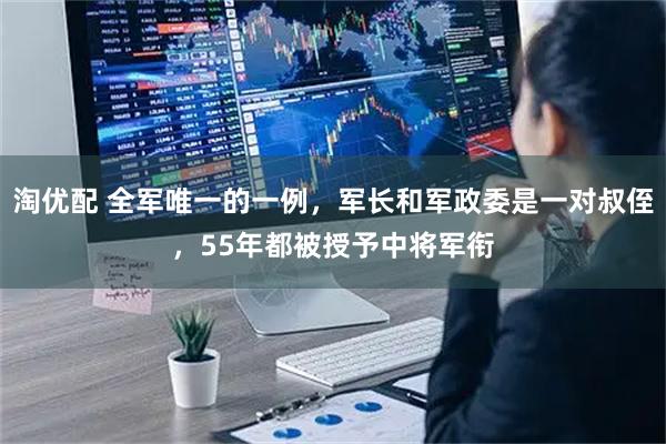 淘优配 全军唯一的一例，军长和军政委是一对叔侄，55年都被授予中将军衔