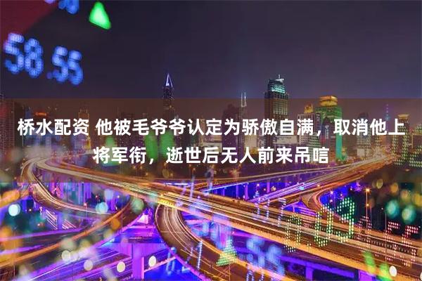 桥水配资 他被毛爷爷认定为骄傲自满，取消他上将军衔，逝世后无人前来吊唁