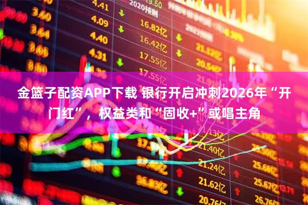 金篮子配资APP下载 银行开启冲刺2026年“开门红”，权益类和“固收+”或唱主角