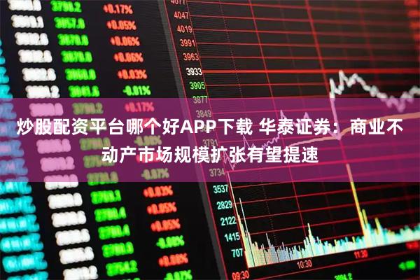 炒股配资平台哪个好APP下载 华泰证券：商业不动产市场规模扩张有望提速