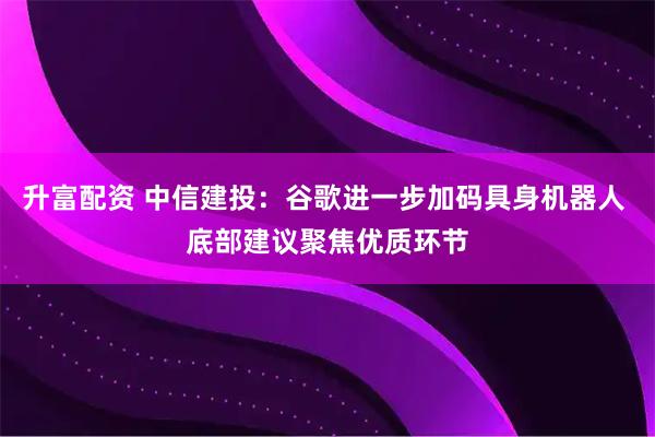 升富配资 中信建投：谷歌进一步加码具身机器人 底部建议聚焦优质环节