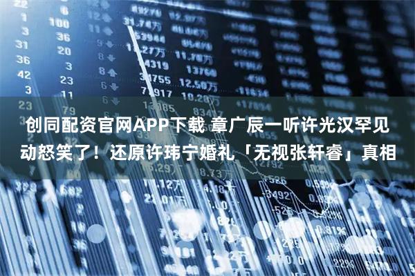 创同配资官网APP下载 章广辰一听许光汉罕见动怒笑了！还原许玮宁婚礼「无视张轩睿」真相