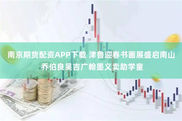 南京期货配资APP下载 津鲁迎春书画展盛启南山 乔伯良吴吉广翰墨义卖助学童