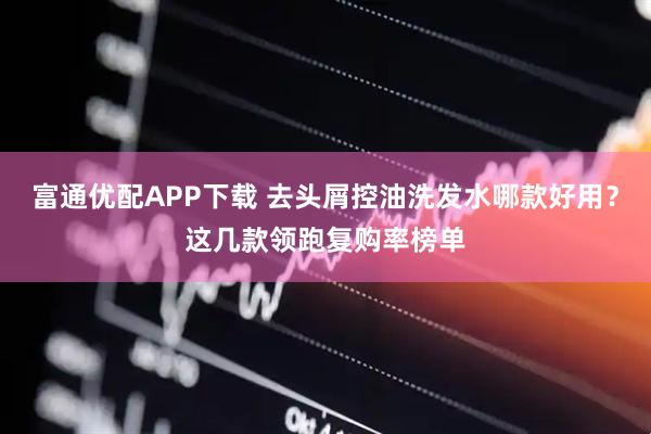 富通优配APP下载 去头屑控油洗发水哪款好用？这几款领跑复购率榜单