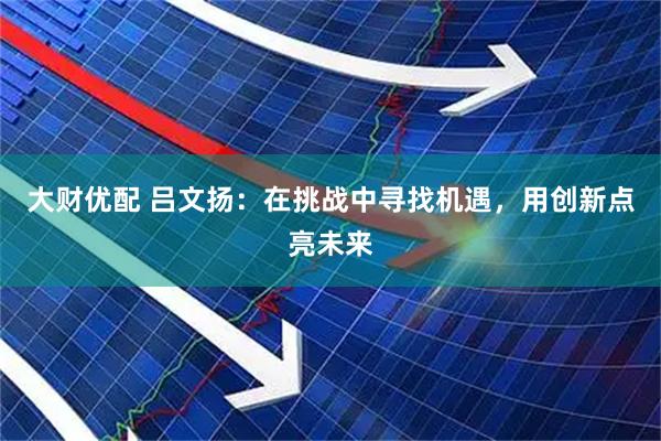 大财优配 吕文扬：在挑战中寻找机遇，用创新点亮未来