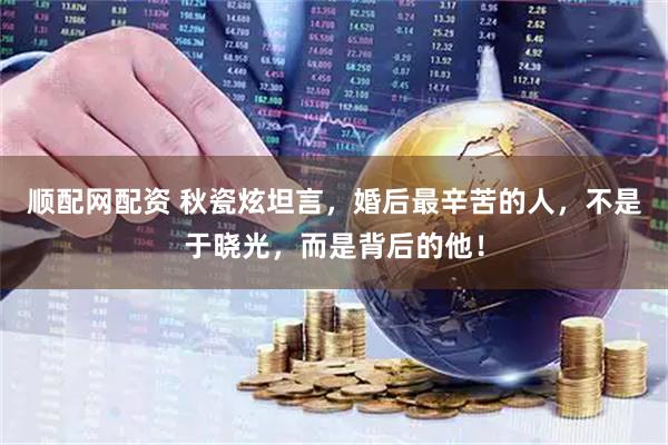 顺配网配资 秋瓷炫坦言，婚后最辛苦的人，不是于晓光，而是背后的他！