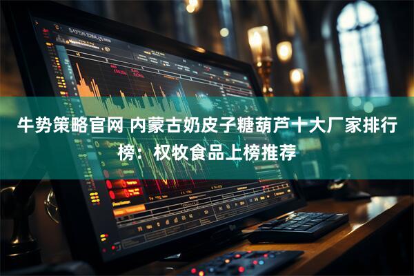 牛势策略官网 内蒙古奶皮子糖葫芦十大厂家排行榜：权牧食品上榜推荐