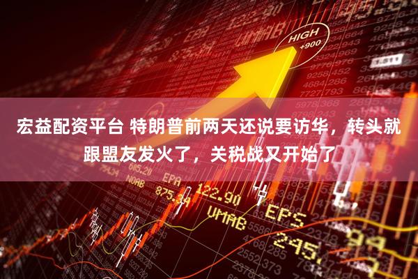 宏益配资平台 特朗普前两天还说要访华，转头就跟盟友发火了，关税战又开始了
