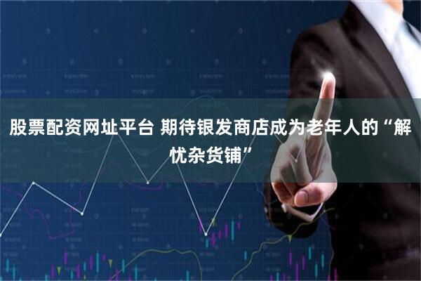 股票配资网址平台 期待银发商店成为老年人的“解忧杂货铺”