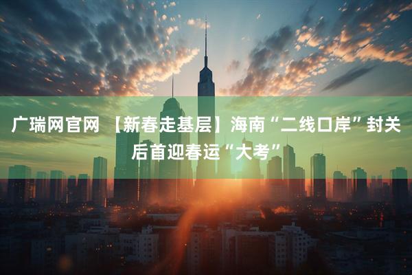 广瑞网官网 【新春走基层】海南“二线口岸”封关后首迎春运“大考”