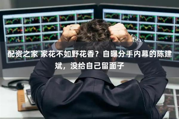 配资之家 家花不如野花香？自曝分手内幕的陈建斌，没给自己留面子