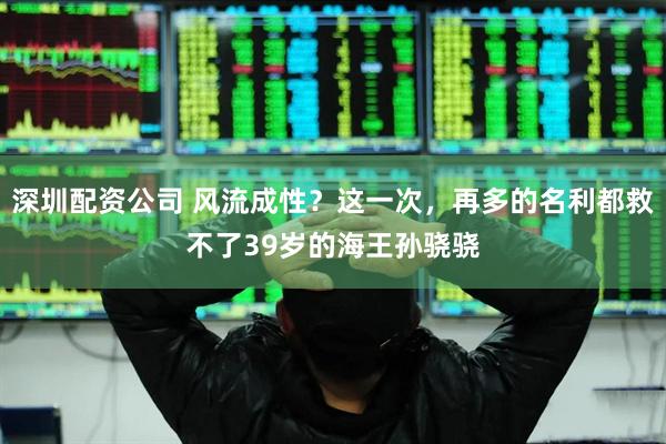 深圳配资公司 风流成性？这一次，再多的名利都救不了39岁的海王孙骁骁