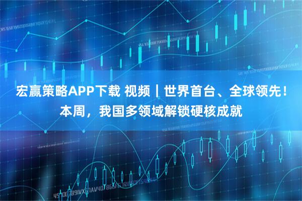 宏赢策略APP下载 视频｜世界首台、全球领先！本周，我国多领域解锁硬核成就