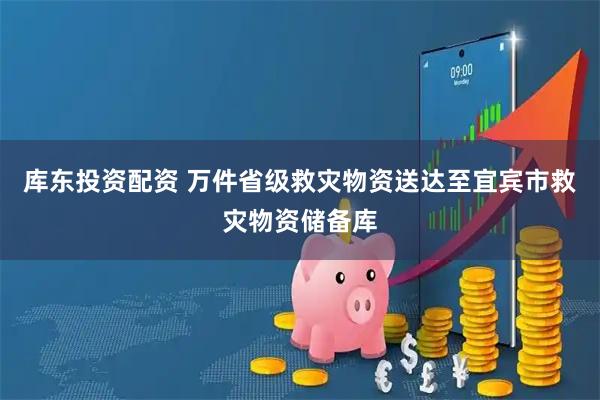 库东投资配资 万件省级救灾物资送达至宜宾市救灾物资储备库