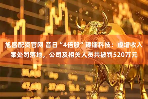 旭盛配资官网 昔日“4倍股”臻镭科技：虚增收入案处罚落地，公司及相关人员共被罚520万元