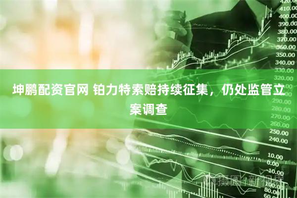 坤鹏配资官网 铂力特索赔持续征集，仍处监管立案调查